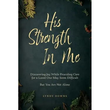 His Strength In Me: Discovering Joy While Providing Care for a Loved One May Seem Difficult But You Are Not Alone