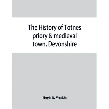 The history of Totnes priory & medieval town, Devonshire, together with the sister priory of Tywardreath, Cornwall; compiled from original records