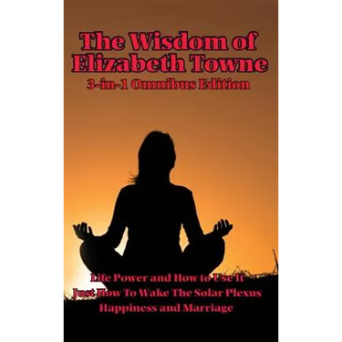 The Wisdom of Elizabeth Towne: Life Power and How to Use It, Just How to Wake the Solar Plexus, Happiness and Marriage