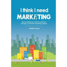 I Think I Need Marketing: The Knowledge You Need to Build and Manage a Successful Marketing Program