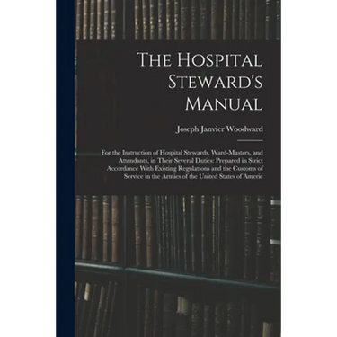 The Hospital Steward's Manual: For the Instruction of Hospital Stewards, Ward-Masters, and Attendants, in Their Several Duties: Prepared in Strict Ac
