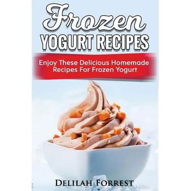 Frozen Yogurt Recipes: Make Delicious Homemade Frozen Yogurt With These Easy Recipes! Ice Cream, Easy And Tasty Treats
