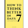 How to Think Better in 7 Days: Learn How to Think Better, Be Happier and More Positive, in Just 7 Days