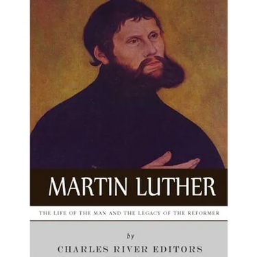 Martin Luther: The Life of the Man and the Legacy of the Reformer