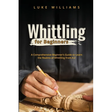 Whittling for Beginners: A Comprehensive Beginner's Guide to Learn the Realms of Whittling from A-Z