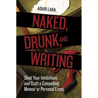 Naked, Drunk, and Writing: Shed Your Inhibitions and Craft a Compelling Memoir or Personal Essay