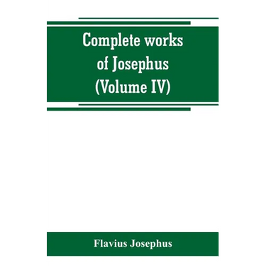 Complete works of Josephus. Antiquities of the Jews; The wars of the Jews against Apion, etc (Volume IV)