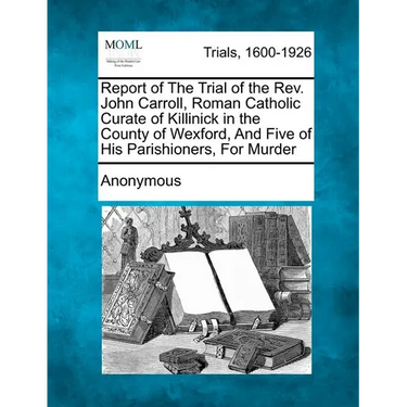 Report of the Trial of the Rev. John Carroll, Roman Catholic Curate of Killinick in the County of Wexford, and Five of His Parishioners, for Murder