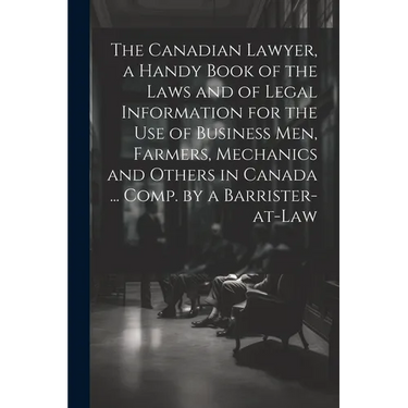 The Canadian Lawyer, a Handy Book of the Laws and of Legal Information for the use of Business men, Farmers, Mechanics and Others in Canada ... Comp.