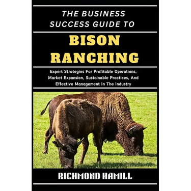 The Business Success Guide to Bison Ranching: Expert Strategies For Profitable Operations, Market Expansion, Sustainable Practices, And Effective Mana