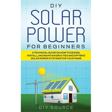 DIY Solar Power for Beginners, a Technical Guide on How to Design, Install, and Maintain Grid-Tied and Off-Grid Solar Power Systems for Your Home
