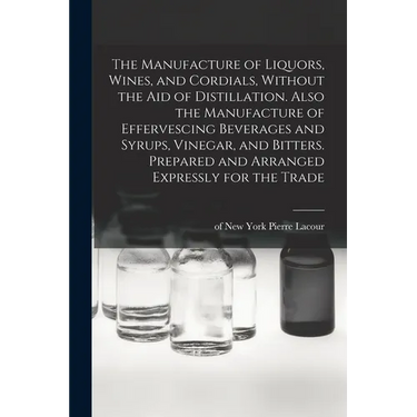 The Manufacture of Liquors, Wines, and Cordials, Without the aid of Distillation. Also the Manufacture of Effervescing Beverages and Syrups, Vinegar,