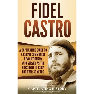 Fidel Castro: A Captivating Guide to a Cuban Communist Revolutionary Who Served as the President of Cuba for Over 30 Years
