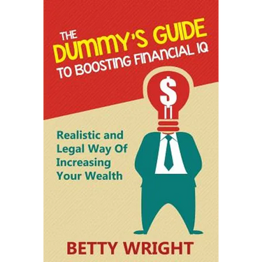 The Dummy's Guide To Boosting Financial IQ: Realistic and Legal Way Of Increasing Your Wealth