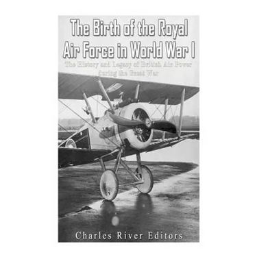 The Birth of the Royal Air Force in World War I: The History and Legacy of British Air Power during the Great War
