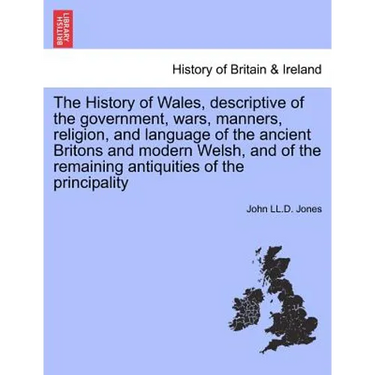 The History of Wales, Descriptive of the Government, Wars, Manners, Religion, and Language of the Ancient Britons and Modern Welsh, and of the Remaini