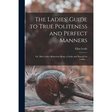 The Ladies' Guide to True Politeness and Perfect Manners: or, Miss Leslie's Behaviour Book, a Guide and Manual for Ladies ...