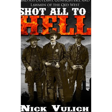 Shot All to Hell: Bad Ass Outlaws, Gunfighters, and Lawmen of the Old West