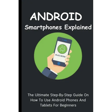Android Smartphones Explained: The Ultimate Step-By-Step Guide On How To Use Android Phones And Tablets For Beginners