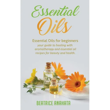 Essential Oils: Essential Oils for beginners your guide to healing with aromatherapy and essential oil recipes for beauty and health