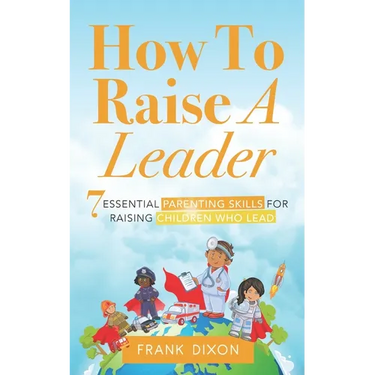 How To Raise A Leader: 7 Essential Parenting Skills For Raising Children Who Lead