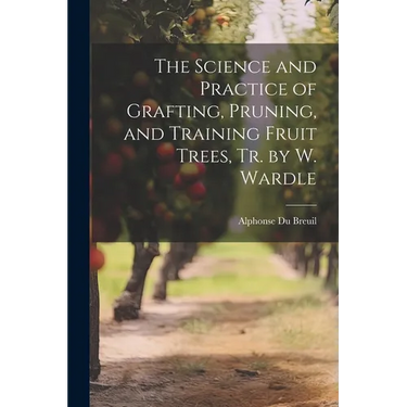 The Science and Practice of Grafting, Pruning, and Training Fruit Trees, Tr. by W. Wardle