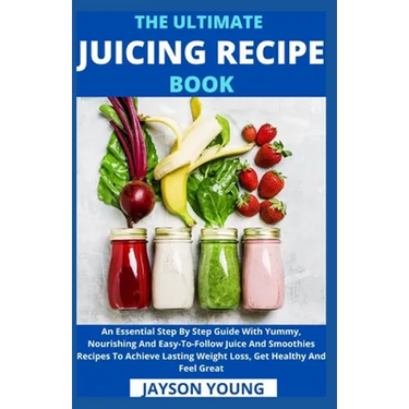 The Ultimate Juicing Recipe Book: An Essential Step By Step Guide With Yummy, Nourishing And Easy-To-Follow Juice And Smoothies Recipes To Achieve Las