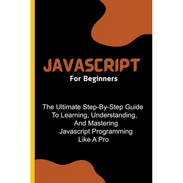 Javascript For Beginners: The Ultimate Step-By-Step Guide To Learning, Understanding, And Mastering Javascript Programming Like A Pro