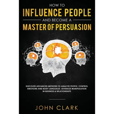 How to Influence People and Become A Master of Persuasion: Discover Advanced Methods to Analyze People, Control Emotions and Body Language. Leverage M