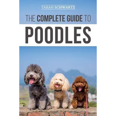 The Complete Guide to Poodles: Standard, Miniature, or Toy - Learn Everything You Need to Know to Successfully Raise Your Poodle From Puppy to Old Age