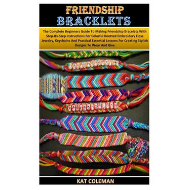 Friendship Bracelets: The Complete Beginners Guide To Making Friendship Bracelets With Step-By-Step Instructions For Colorful Knotted Embroi