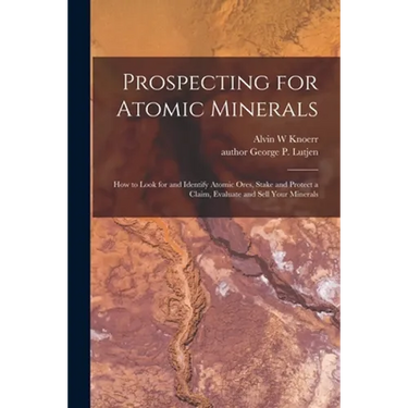 Prospecting for Atomic Minerals; How to Look for and Identify Atomic Ores, Stake and Protect a Claim, Evaluate and Sell Your Minerals