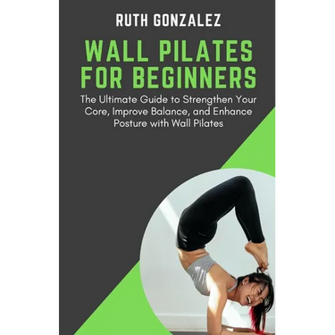 Wall Pilates for Beginners: The Ultimate Guide to Strengthen Your Core, Improve Balance, and Enhance Posture with Wall Pilates