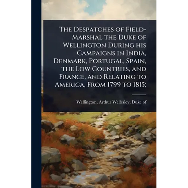 The Despatches of Field-Marshal the Duke of Wellington During his Campaigns in India, Denmark, Portugal, Spain, the Low Countries, and France, and Rel