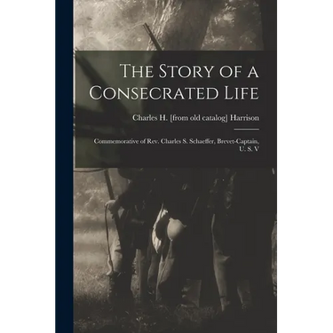 The Story of a Consecrated Life; Commemorative of Rev. Charles S. Schaeffer, Brevet-captain, U. S. V