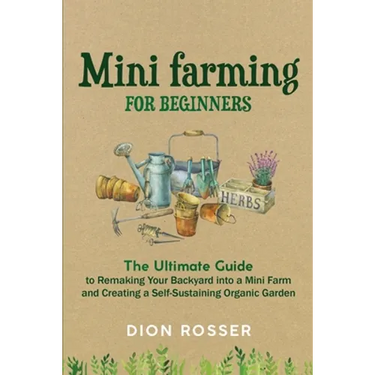 Mini Farming for Beginners: The Ultimate Guide to Remaking Your Backyard into a Mini Farm and Creating a Self-Sustaining Organic Garden