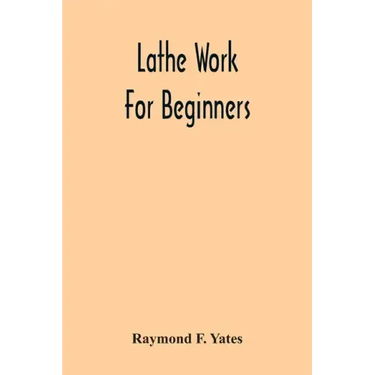 Lathe Work For Beginners; A Practical Treatise On Lathe Work With Complete Instructions For Properly Using The Various Tools, Including Complete Direc