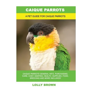 Caique Parrots: Caique Parrots General Info, Purchasing, Care, Cost, Keeping, Health, Supplies, Food, Breeding and More Included! A Pe