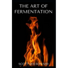 The Art of Fermentation: The Guide To An In-Depth Exploration of Essential Concepts and Processes With Recipes