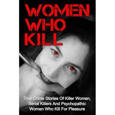 Women Who Kill: True Crime Stories Of Killer Women, Serial Killers And Psychopathic Women Who Kill For Pleasure