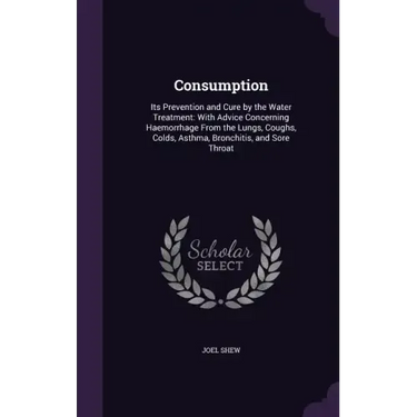 Consumption: Its Prevention and Cure by the Water Treatment: With Advice Concerning Haemorrhage From the Lungs, Coughs, Colds, Asth