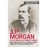 J.P. Morgan - The Life and Deals of America's Banker: Insight and Analysis into the Founder of Modern Finance and the American Banking System