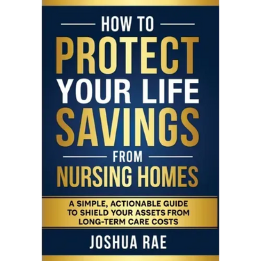 How to Protect Your Life Savings from Nursing Homes: A Simple, Actionable Guide to Shield Your Assets from Long-Term Care Costs