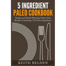 5 Ingredient Paleo Cookbook: Simple and Mouth Watering Gluten-Free Recipes Containing 5 Or Fewer Ingredients