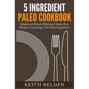 5 Ingredient Paleo Cookbook: Simple and Mouth Watering Gluten-Free Recipes Containing 5 Or Fewer Ingredients