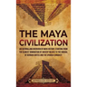 The Maya Civilization: An Enthralling Overview of Maya History, Starting from the Olmecs' Domination of Ancient Mexico to the Arrival of Hern