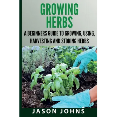 Growing Herbs A Beginners Guide to Growing, Using, Harvesting and Storing Herbs: The Complete Guide To Growing, Using and Cooking Herbs