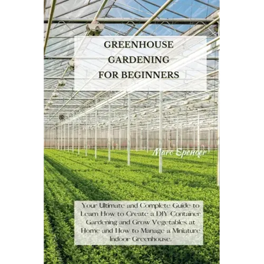 Greenhouse Gardening for Beginners: Your Ultimate and Complete Guide to Learn How to Create a DIY Container Gardening and Grow Vegetables at Home and