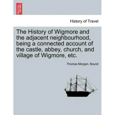 The History of Wigmore and the Adjacent Neighbourhood, Being a Connected Account of the Castle, Abbey, Church, and Village of Wigmore, Etc.