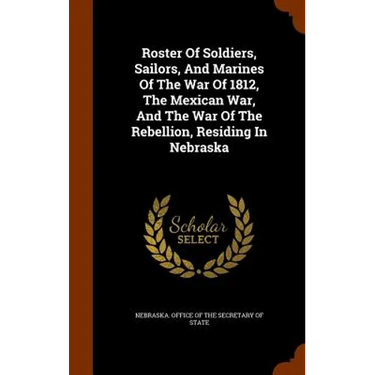 Roster Of Soldiers, Sailors, And Marines Of The War Of 1812, The Mexican War, And The War Of The Rebellion, Residing In Nebraska